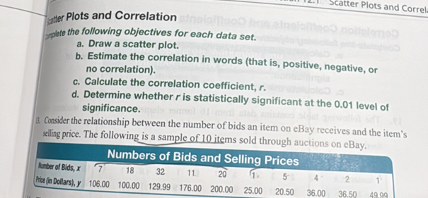 Scatter Plots and Correl 
catter Plots and Correlation 
smplete the following objectives for each data set. 
a. Draw a scatter plot. 
b. Estimate the correlation in words (that is, positive, negative, or 
no correlation). 
c. Calculate the correlation coefficient, r. 
d. Determine whether r is statistically significant at the 0.01 level of 
significance. 
Consider the relationship between the number of bids an item on eBay receives and the item’s 
æelling price. The following is a sample of 10 items sold th