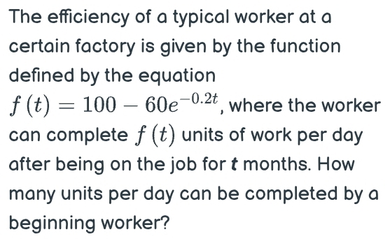 The efficiency of a typical worker at a 
certain factory is given by the function 
defined by the equation
f(t)=100-60e^(-0.2t) , where the worker 
can complete f(t) units of work per day
after being on the job for t months. How 
many units per day can be completed by a 
beginning worker?