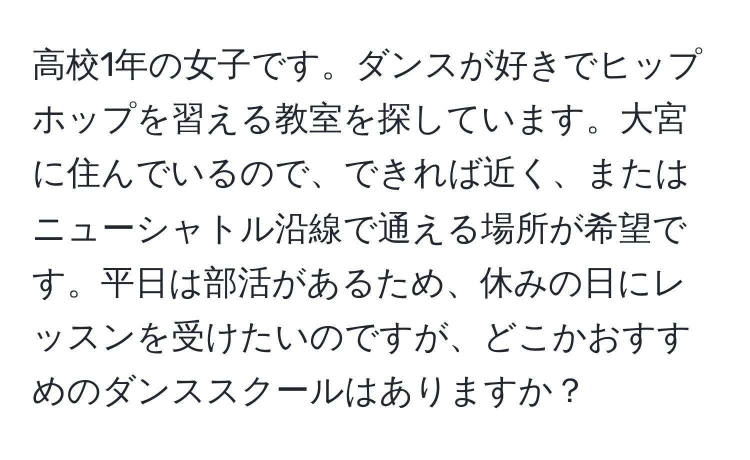 高校1年の女子です。ダンスが好きでヒップホップを習える教室を探しています。大宮に住んでいるので、できれば近く、またはニューシャトル沿線で通える場所が希望です。平日は部活があるため、休みの日にレッスンを受けたいのですが、どこかおすすめのダンススクールはありますか？
