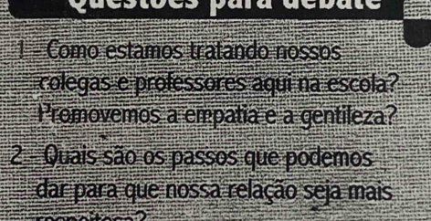 a re 
1 - Como estamos tratando nossos 
colegas e professores aqui na escola? 
Promovemos a empatia e a gentileza? 
2 Quais são os passos que podemos 
dar para que nossa relação seja mais