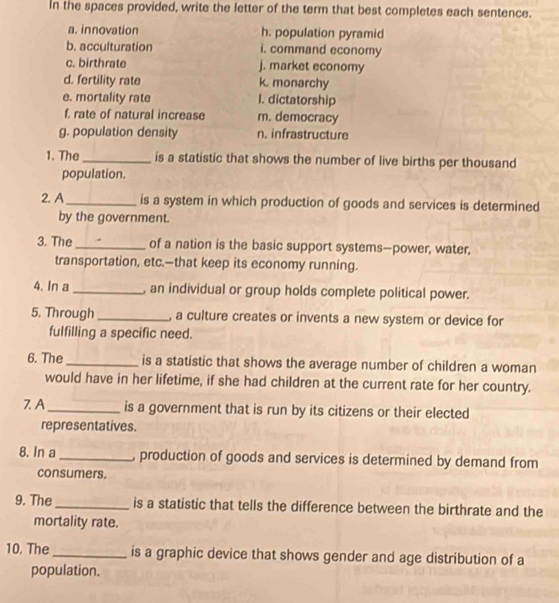 In the spaces provided, write the letter of the term that best completes each sentence. 
a. innovation h. population pyramid 
b. acculturation i. command economy 
c. birthrate j. market economy 
d. fertility rate k. monarchy 
e. mortality rate I. dictatorship 
f, rate of natural increase m. democracy 
g. population density n. infrastructure 
1. The_ is a statistic that shows the number of live births per thousand 
population. 
2. A_ is a system in which production of goods and services is determined 
by the government. 
3. The_ of a nation is the basic support systems--power, water, 
transportation, etc.—that keep its economy running. 
4. In a _, an individual or group holds complete political power. 
5. Through _, a culture creates or invents a new system or device for 
fulfilling a specific need. 
6. The _is a statistic that shows the average number of children a woman 
would have in her lifetime, if she had children at the current rate for her country. 
7. A_ is a government that is run by its citizens or their elected 
representatives. 
8. In a_ , production of goods and services is determined by demand from 
consumers. 
9. The_ is a statistic that tells the difference between the birthrate and the 
mortality rate. 
10. The _is a graphic device that shows gender and age distribution of a 
population.