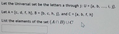 Let the Universal set be the letters a through j : U= a,b,...,i,j. 
Let A= c,d,f,h , B= b,c,h,j , and C= a,b,f,h
List the elements of the set (A∩ B)∪ C