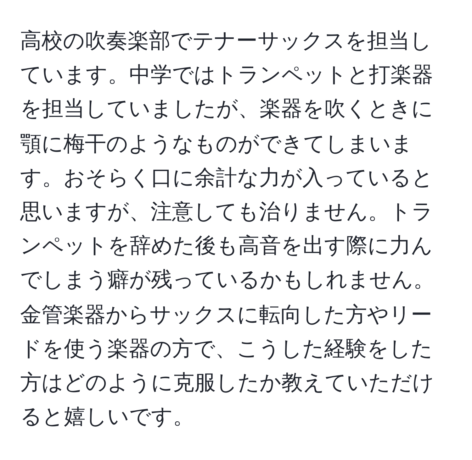 高校の吹奏楽部でテナーサックスを担当しています。中学ではトランペットと打楽器を担当していましたが、楽器を吹くときに顎に梅干のようなものができてしまいます。おそらく口に余計な力が入っていると思いますが、注意しても治りません。トランペットを辞めた後も高音を出す際に力んでしまう癖が残っているかもしれません。金管楽器からサックスに転向した方やリードを使う楽器の方で、こうした経験をした方はどのように克服したか教えていただけると嬉しいです。