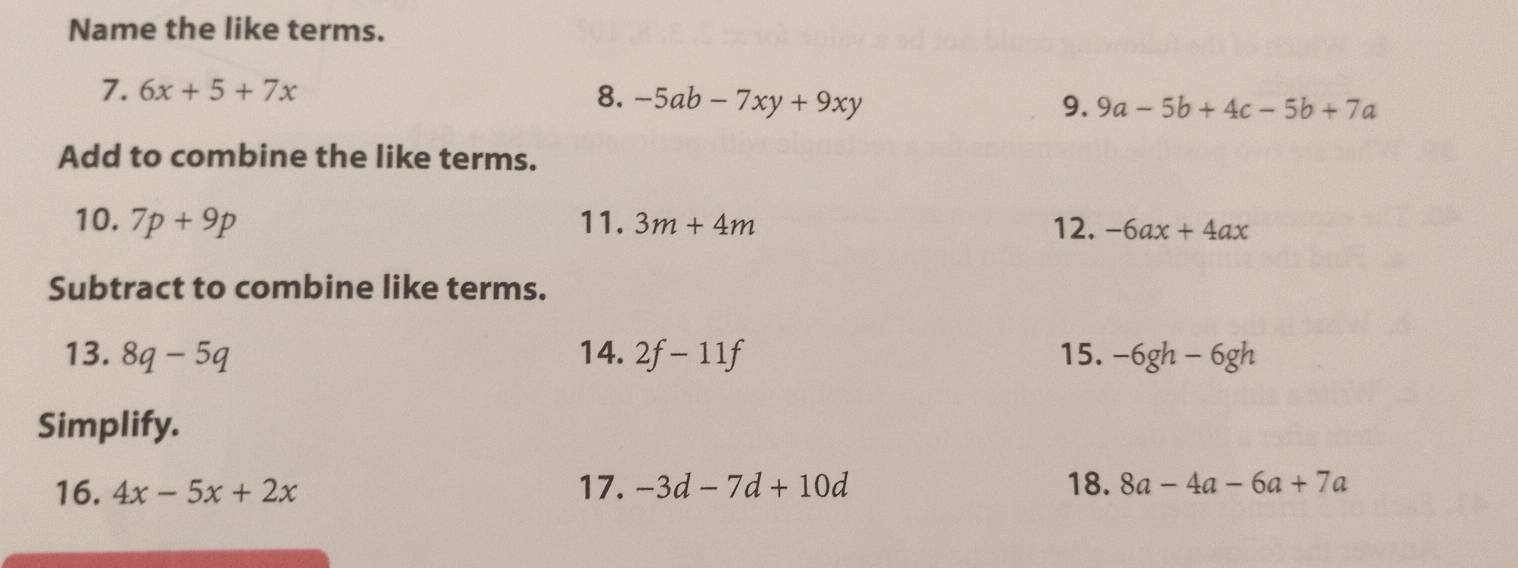 Name the like terms. 
7. 6x+5+7x 8. -5ab-7xy+9xy 9. 9a-5b+4c-5b+7a
Add to combine the like terms. 
10. 7p+9p 11. 3m+4m 12. -6ax+4ax
Subtract to combine like terms. 
13. 8q-5q 14. 2f-11f 15. -6gh-6gh
Simplify. 
16. 4x-5x+2x 17. -3d-7d+10d 18. 8a-4a-6a+7a