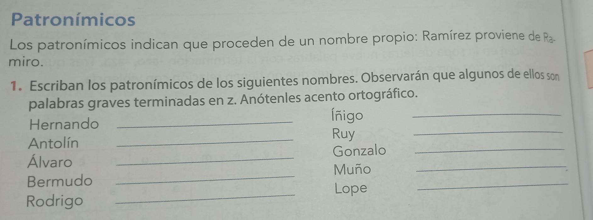 Patronímicos 
Los patronímicos indican que proceden de un nombre propio: Ramírez proviene de Ra 
miro. 
1. Escriban los patronímicos de los siguientes nombres. Observarán que algunos de ellos son 
_ 
palabras graves terminadas en z. Anótenles acento ortográfico. 
_ 
_ 
Hernando 
Íñigo 
Antolín 
_ 
Ruy 
Gonzalo_ 
_ 
Álvaro_ 
Muño 
_ 
_ 
_ 
Bermudo 
Lope 
Rodrigo