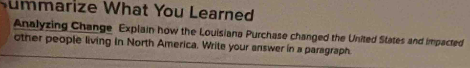 Summarize What You Learned 
Analyzing Change Explain how the Louisiana Purchase changed the United States and impacted 
other people living in North America. Write your answer in a paragraph