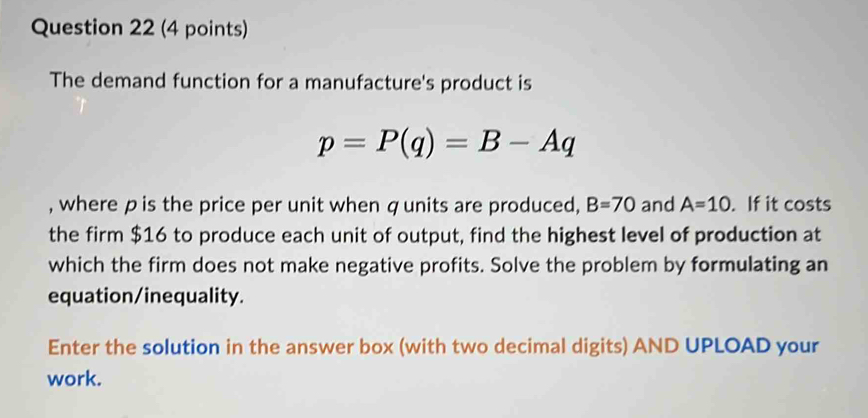 The demand function for a manufacture's product is
p=P(q)=B-Aq
, where pis the price per unit when qunits are produced, B=70 and A=10. If it costs 
the firm $16 to produce each unit of output, find the highest level of production at 
which the firm does not make negative profits. Solve the problem by formulating an 
equation/inequality. 
Enter the solution in the answer box (with two decimal digits) AND UPLOAD your 
work.