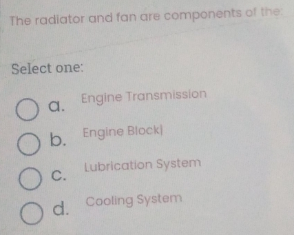 The radiator and fan are components of the:
Select one:
a. Engine Transmission
b. Engine Block|
C. ₹Lubrication System
d. *Cooling System