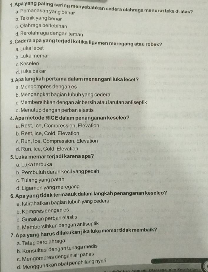 Apa yang paling sering menyebabkan cedera olahraga menurut teks di atas?
a. Pemanasan yang benar
b. Teknik yang benar
c. Olahraga berlebihan
d. Berolahraga dengan teman
2. Cedera apa yang terjadi ketika ligamen meregang atau robek?
a. Luka lecet
b. Luka memar
c. Keseleo
d. Luka bakar
3. Apa langkah pertama dalam menangani luka lecet?
a. Mengompres dengan es
b. Mengangkat bagian tubuh yang cedera
c. Membersihkan dengan air bersih atau larutan antiseptik
d. Menutup dengan perban elastis
4. Apa metode RICE dalam penanganan keseleo?
a. Rest, Ice, Compression, Elevation
b. Rest, Ice, Cold, Elevation
c. Run, Ice, Compression, Elevation
d. Run, Ice, Cold, Elevation
5. Luka memar terjadi karena apa?
a. Luka terbuka
b. Pembuluh darah kecil yang pecah
c. Tulang yang patah
d. Ligamen yang meregang
6. Apa yang tidak termasuk dalam langkah penanganan keseleo?
a. Istirahatkan bagian tubuh yang cedera
b. Kompres dengan es
c. Gunakan perban elastis
d. Membersihkan dengan antiseptik
7. Apa yang harus dilakukan jika luka memar tidak membaik?
a. Tetap berolahraga
b. Konsultasi dengan tenaga medis
c. Mengompres dengan air panas
d. Menggunakan obat penghilang nyeri
ikan Jasmani. Olahraga, dan Keschatan