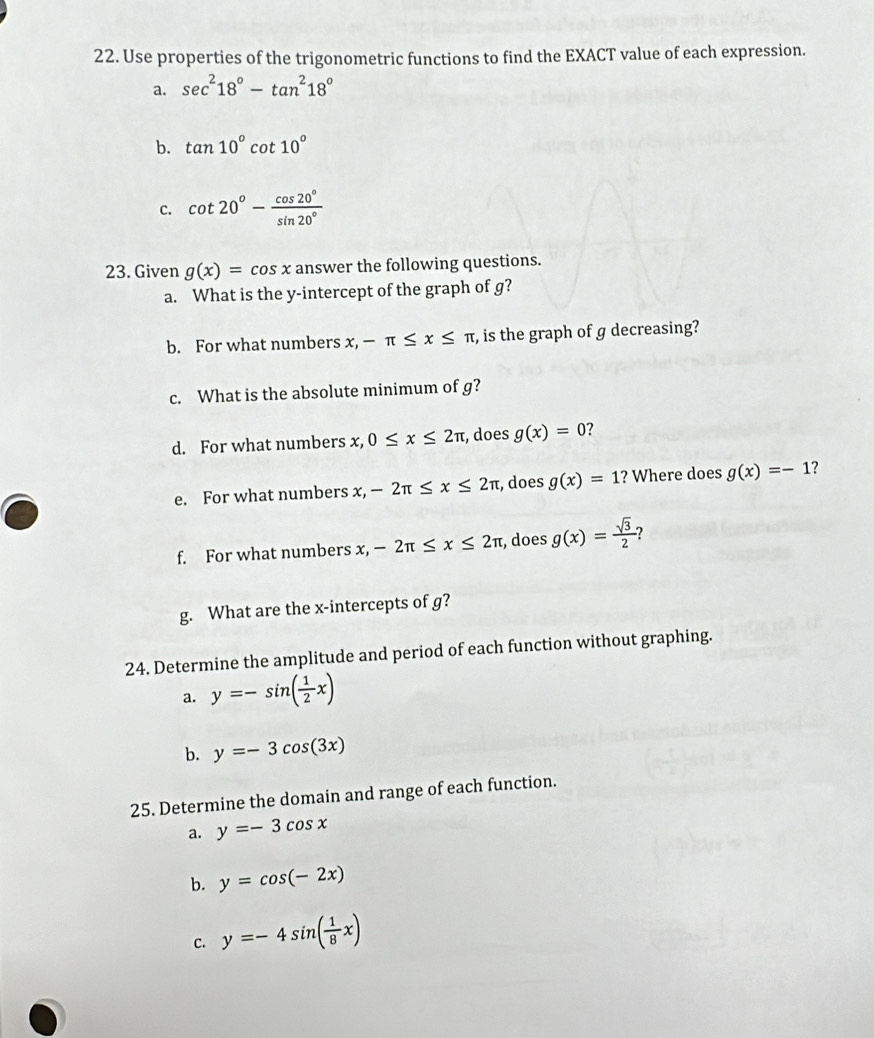 Use properties of the trigonometric functions to find the EXACT value of each expression. 
a. sec^218°-tan^218°
b. tan 10°cot 10°
c. cot 20°- cos 20°/sin 20° 
23. Given g(x)=cos x answer the following questions. 
a. What is the y-intercept of the graph of g? 
b. For what numbers x, -π ≤ x≤ π , is the graph of g decreasing? 
c. What is the absolute minimum of g? 
d. For what numbers x, 0≤ x≤ 2π , does g(x)=0 ? 
e. For what numbers x, -2π ≤ x≤ 2π , does g(x)=1 ? Where does g(x)=-1 ? 
f. For what numbers x, -2π ≤ x≤ 2π , does g(x)= sqrt(3)/2 
g. What are the x-intercepts of g? 
24. Determine the amplitude and period of each function without graphing. 
a. y=-sin ( 1/2 x)
b. y=-3cos (3x)
25. Determine the domain and range of each function. 
a. y=-3cos x
b. y=cos (-2x)
C. y=-4sin ( 1/8 x)