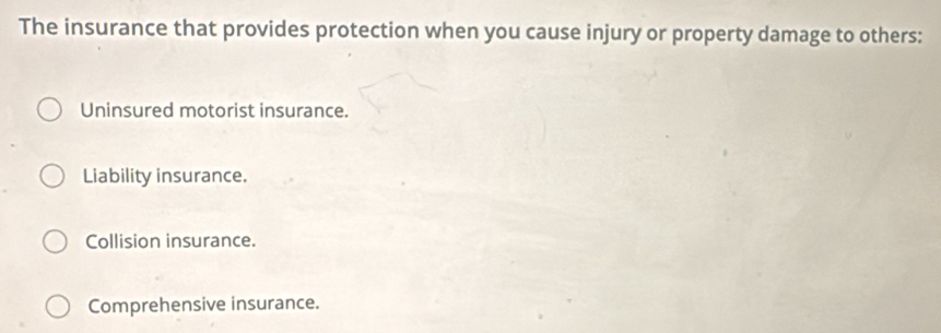 The insurance that provides protection when you cause injury or property damage to others:
Uninsured motorist insurance.
Liability insurance.
Collision insurance.
Comprehensive insurance.