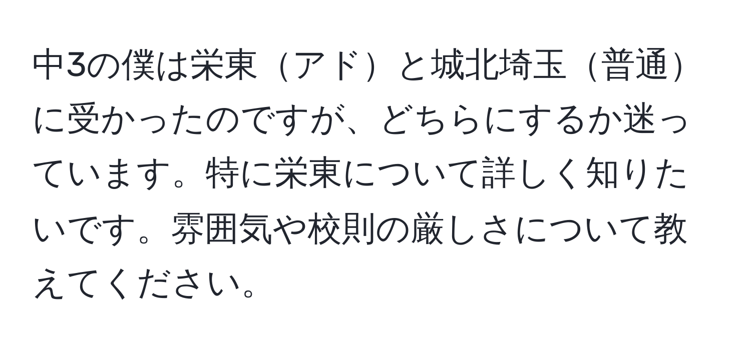 中3の僕は栄東アドと城北埼玉普通に受かったのですが、どちらにするか迷っています。特に栄東について詳しく知りたいです。雰囲気や校則の厳しさについて教えてください。