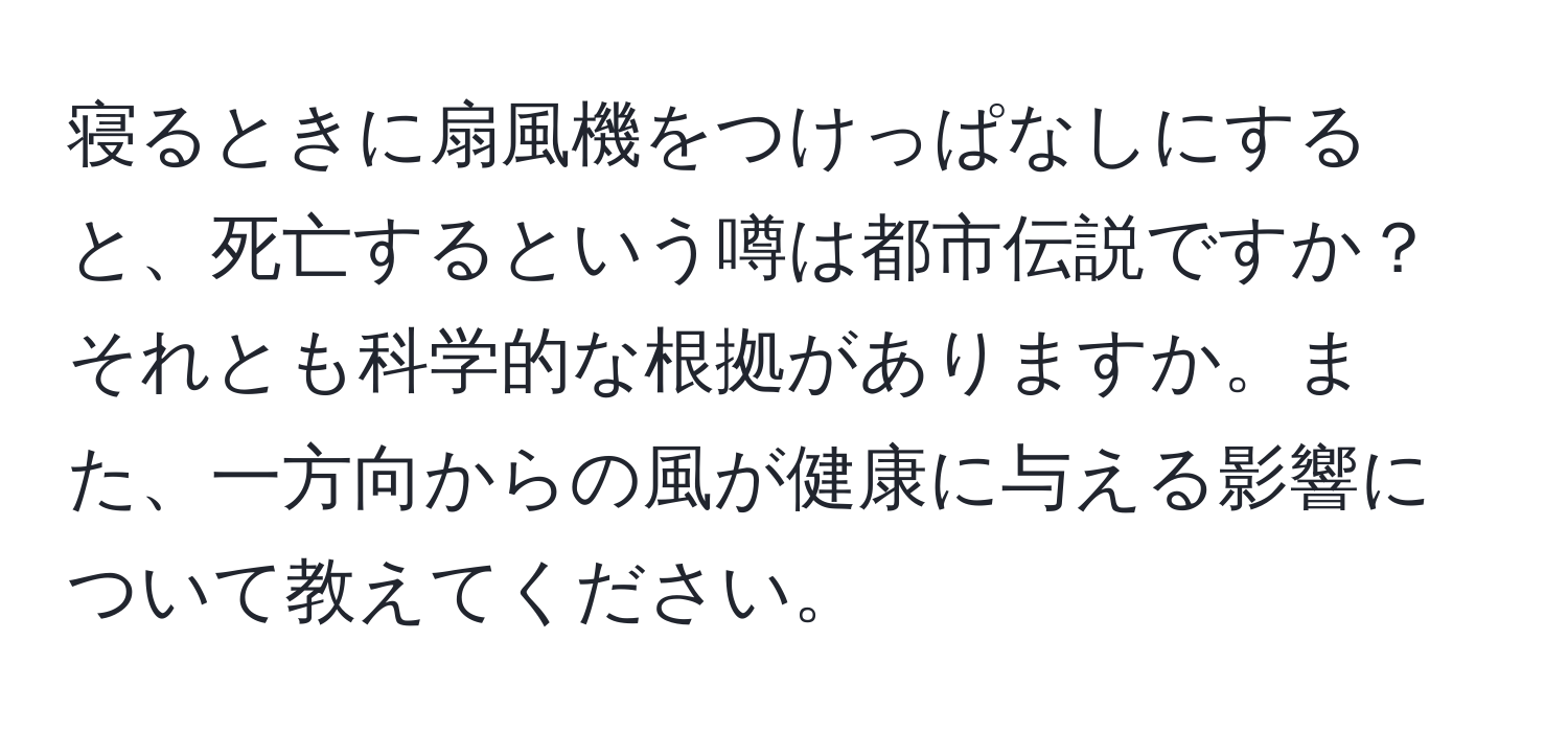 寝るときに扇風機をつけっぱなしにすると、死亡するという噂は都市伝説ですか？それとも科学的な根拠がありますか。また、一方向からの風が健康に与える影響について教えてください。