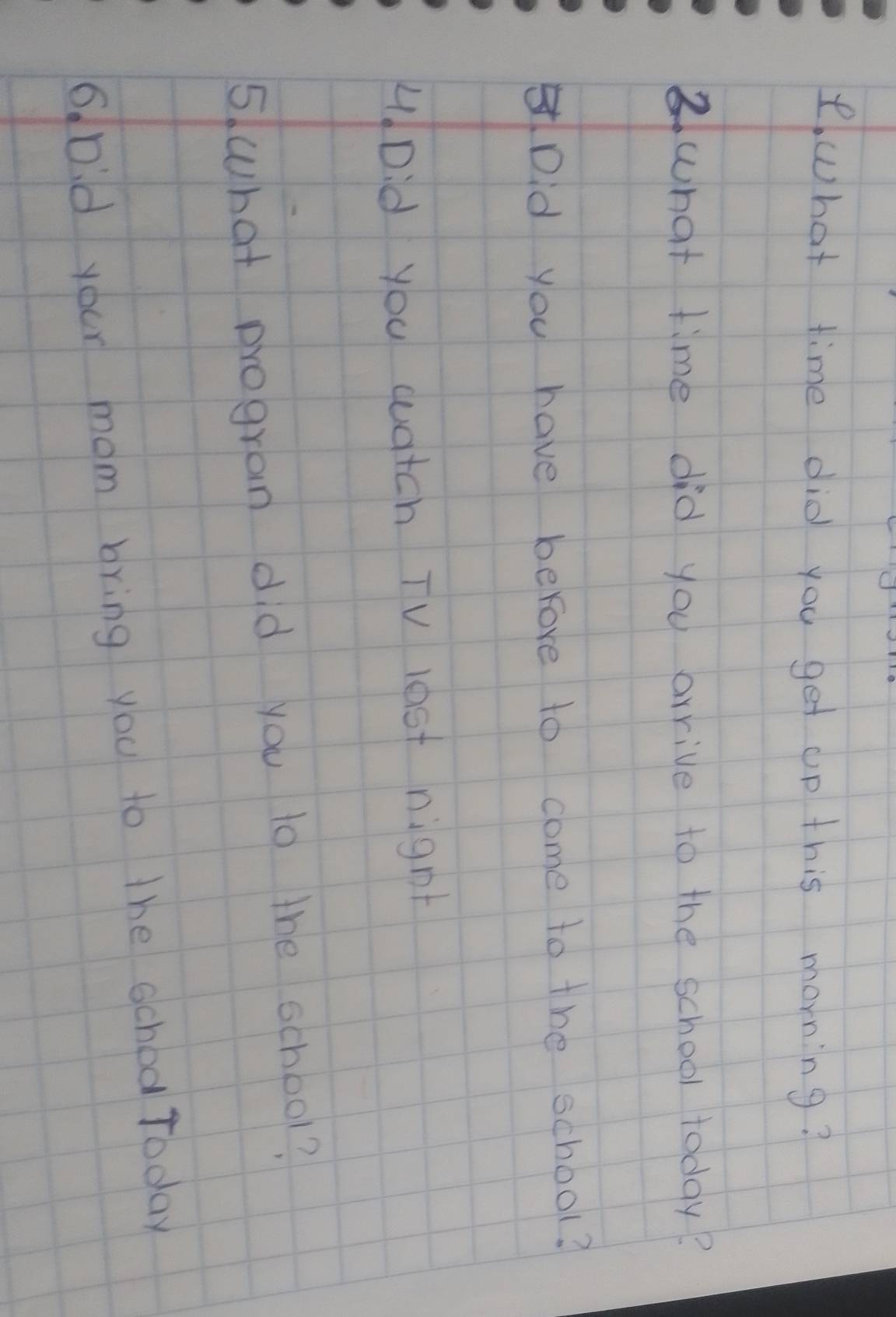 hat time did you get up this morning? 
③what time did you arrive to the school today? 
Did you have berore to come to the school? 
4Did you watch TV lost night 
5. what program did you to the school? 
6 Did your mom bring you to the school Today