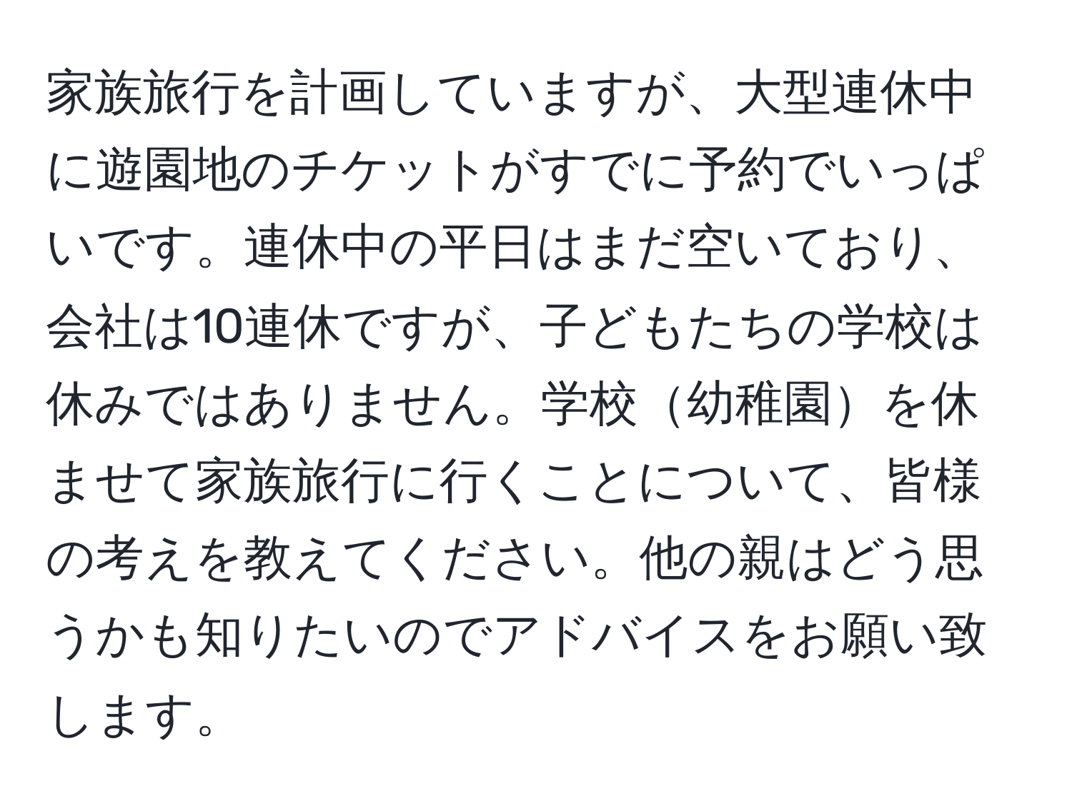 家族旅行を計画していますが、大型連休中に遊園地のチケットがすでに予約でいっぱいです。連休中の平日はまだ空いており、会社は10連休ですが、子どもたちの学校は休みではありません。学校幼稚園を休ませて家族旅行に行くことについて、皆様の考えを教えてください。他の親はどう思うかも知りたいのでアドバイスをお願い致します。