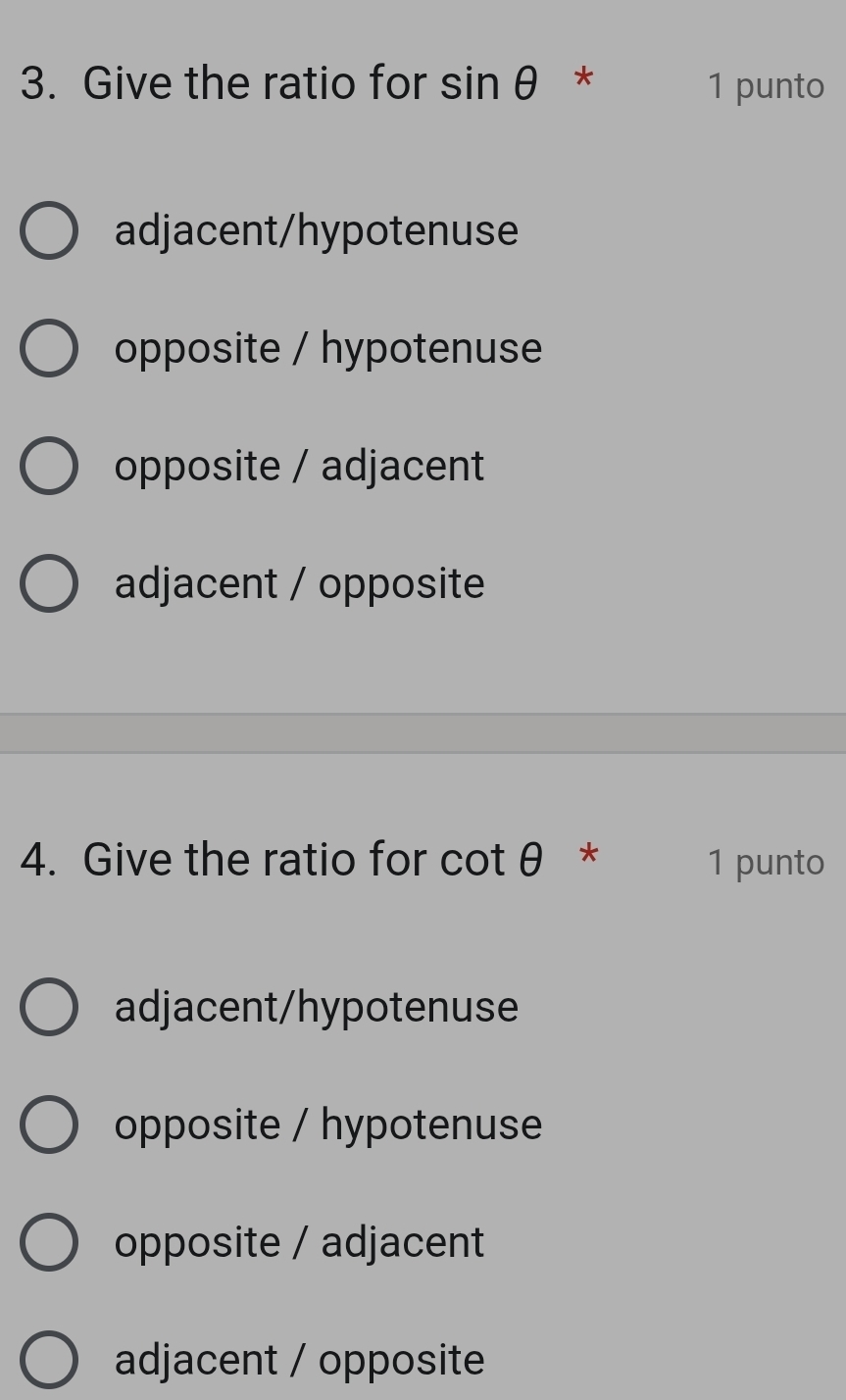 Give the ratio for sin θ * 1 punto
adjacent/hypotenuse
opposite / hypotenuse
opposite / adjacent
adjacent / opposite
4. Give the ratio for cot θ * 1 punto
adjacent/hypotenuse
opposite / hypotenuse
opposite / adjacent
adjacent / opposite