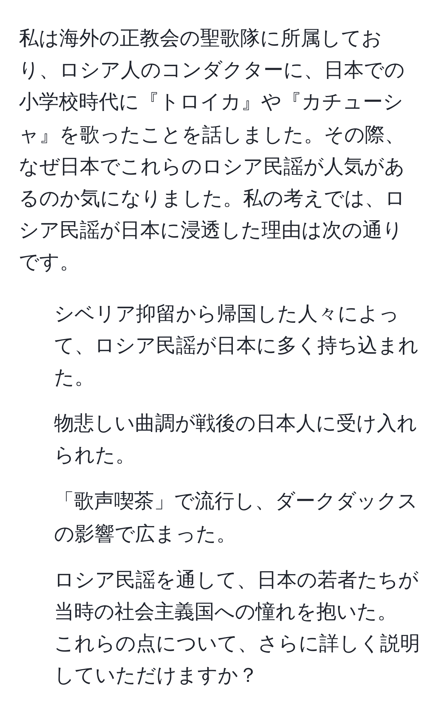 私は海外の正教会の聖歌隊に所属しており、ロシア人のコンダクターに、日本での小学校時代に『トロイカ』や『カチューシャ』を歌ったことを話しました。その際、なぜ日本でこれらのロシア民謡が人気があるのか気になりました。私の考えでは、ロシア民謡が日本に浸透した理由は次の通りです。  
1. シベリア抑留から帰国した人々によって、ロシア民謡が日本に多く持ち込まれた。  
2. 物悲しい曲調が戦後の日本人に受け入れられた。  
3. 「歌声喫茶」で流行し、ダークダックスの影響で広まった。  
4. ロシア民謡を通して、日本の若者たちが当時の社会主義国への憧れを抱いた。  
これらの点について、さらに詳しく説明していただけますか？