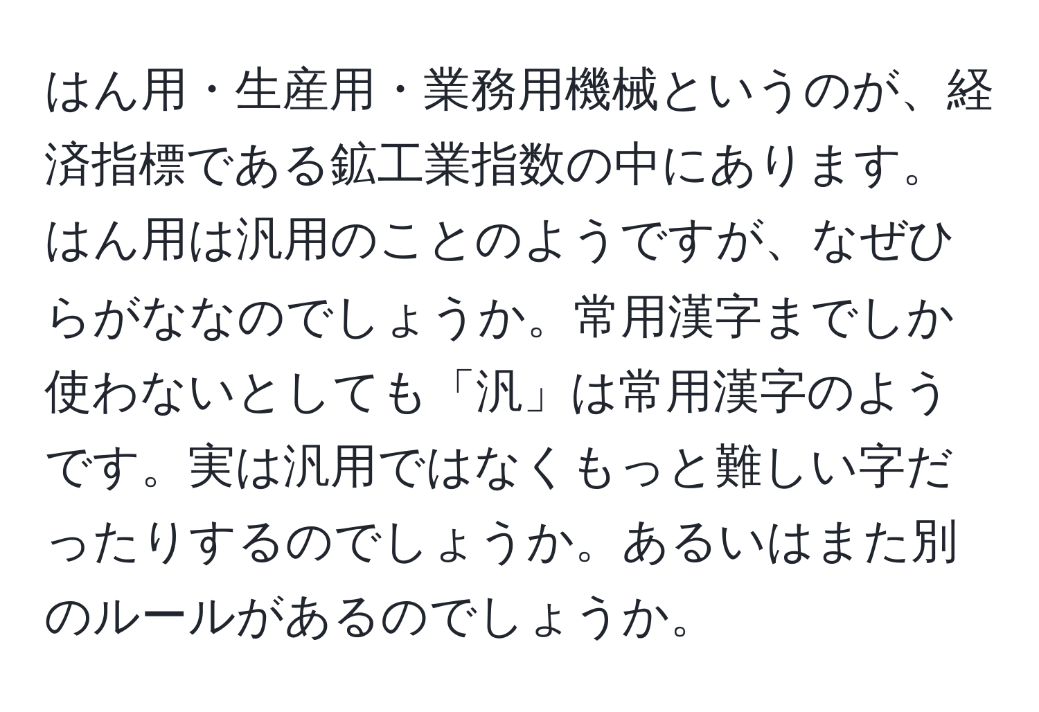 はん用・生産用・業務用機械というのが、経済指標である鉱工業指数の中にあります。はん用は汎用のことのようですが、なぜひらがななのでしょうか。常用漢字までしか使わないとしても「汎」は常用漢字のようです。実は汎用ではなくもっと難しい字だったりするのでしょうか。あるいはまた別のルールがあるのでしょうか。