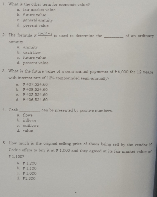 What is the other term for economic value?
a. fair market value
b. future value
c. general annuity
d. present value
2. The formula Rfrac (1+j)^n-1j is used to determine the _of an ordinary
annuity.
a. annuity
b. cash flow
c. future value
d.present value
3. What is the future value of a semi-annual payments of 8,000 for 12 years
with interest rate of 12% compounded semi-annually?
a. P 407,524.60
b， ₱408,524.60
c. P 405,524.60
d. 406,524.60
4. Cash _can be presented by positive numbers.
a. flows
b. inflows
c. outflows
d. value
5. How much is the original selling price of shoes being sell by the vendor if
Cedric offers to buy it at P 1,000 and they agreed at its fair market value of
1,150?
a. 1,200
b. P 1,100
c、 P1,000
d. P1,300