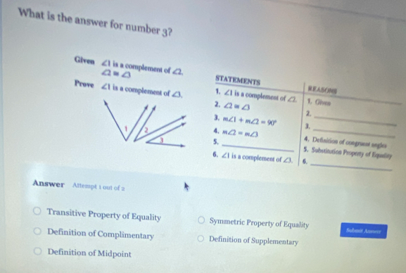 What is the answer for number 3?
Given ∠ 1 is a complement of ∠ 2 STATEMENTS
∠ 2≌ ∠ 3
REASONB
Prove ∠ 1 is a complement of  1. ∠ 1 is a complement of ∠ 2 1. Giveo
2. ∠ 2=∠ 3 2.
3. m∠ 1+m∠ 2=90° _
4. m∠ 2=m∠ 3 3._
5.
_4. Definition of congruent sngles
_
5. Substitution Property of Equality
6. ∠ 1 is a complement of ∠ 3 6.
Answer Attempt 1 out of 2
Transitive Property of Equality Symmetric Property of Equality Submst Answer
Definition of Complimentary Definition of Supplementary
Definition of Midpoint