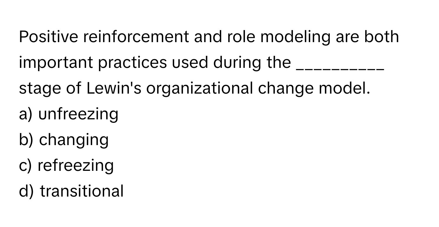 Positive reinforcement and role modeling are both important practices used during the __________ stage of Lewin's organizational change model.

a) unfreezing
b) changing
c) refreezing
d) transitional