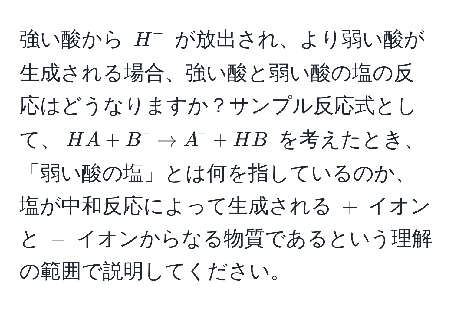 強い酸から $H^+$ が放出され、より弱い酸が生成される場合、強い酸と弱い酸の塩の反応はどうなりますか？サンプル反応式として、$HA + B^- arrow A^- + HB$ を考えたとき、「弱い酸の塩」とは何を指しているのか、塩が中和反応によって生成される $+$ イオンと $-$ イオンからなる物質であるという理解の範囲で説明してください。