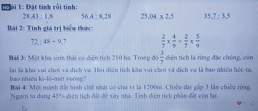 Bo ài 1: Đặt tính rồi tính:
28, 43 : 1, 8 5 6, 4 : 8, 28 25, 04* 2, 5 35, 7 : 3, 5
Bài 2: Tính giá trị biểu thức:
72:48+9,7
 2/7 *  4/9 + 2/7 *  5/9 
Bài 3: Một khu sinh thái có diện tích 210 ha. Trong đó  3/7  diện tích là rừng đặc chủng, còn 
lại là khu vui chơi và dịch vụ. Hoi diện tích khu vui chơi và dịch vụ là bao nhiêu héc-ta, 
bao nhiêu ki-lô-mét vuông? 
Bài 4: Một mãnh đất hình chữ nhật có chu vi là 1200m. Chiều dài gấp 3 lần chiều rộng. 
Người ta dung 45% diện tích dất đễ xây nhà. Tính diện tích phần đất còn lai.