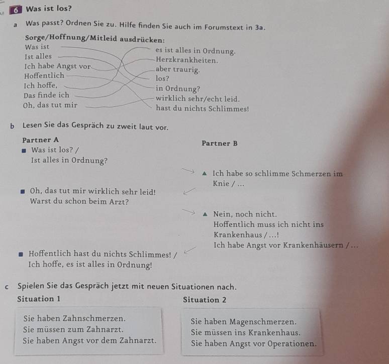 Was ist los?
a Was passt? Ordnen Sie zu. Hilfe finden Sie auch im Forumstext in 3a.
Sorge/Hoffnung/Mitleid ausdrücken:
Was ist
es ist alles in Ordnung.
Ist alles
Herzkrankheiten.
Ich habe Angst vor aber traurig.
Hoffentlich los?
Ich hoffe, in Ordnung?
Das finde ich wirklich sehr/echt leid.
Oh, das tut mir hast du nichts Schlimmes!
b Lesen Sie das Gespräch zu zweit laut vor.
Partner A Partner B
Was ist los? 
Ist alles in Ordnung?
A Ich habe so schlimme Schmerzen im
Knie / ...
Oh, das tut mir wirklich sehr leid!
Warst du schon beim Arzt?
Nein, noch nicht.
Hoffentlich muss ich nicht ins
Krankenhaus / .!
Ich habe Angst vor Krankenhäusern / ...
Hoffentlich hast du nichts Schlimmes!
Ich hoffe, es ist alles in Ordnung!
c Spielen Sie das Gespräch jetzt mit neuen Situationen nach.
Situation 1 Situation 2
Sie haben Zahnschmerzen. Sie haben Magenschmerzen.
Sie müssen zum Zahnarzt. Sie müssen ins Krankenhaus.
Sie haben Angst vor dem Zahnarzt. Sie haben Angst vor Operationen.