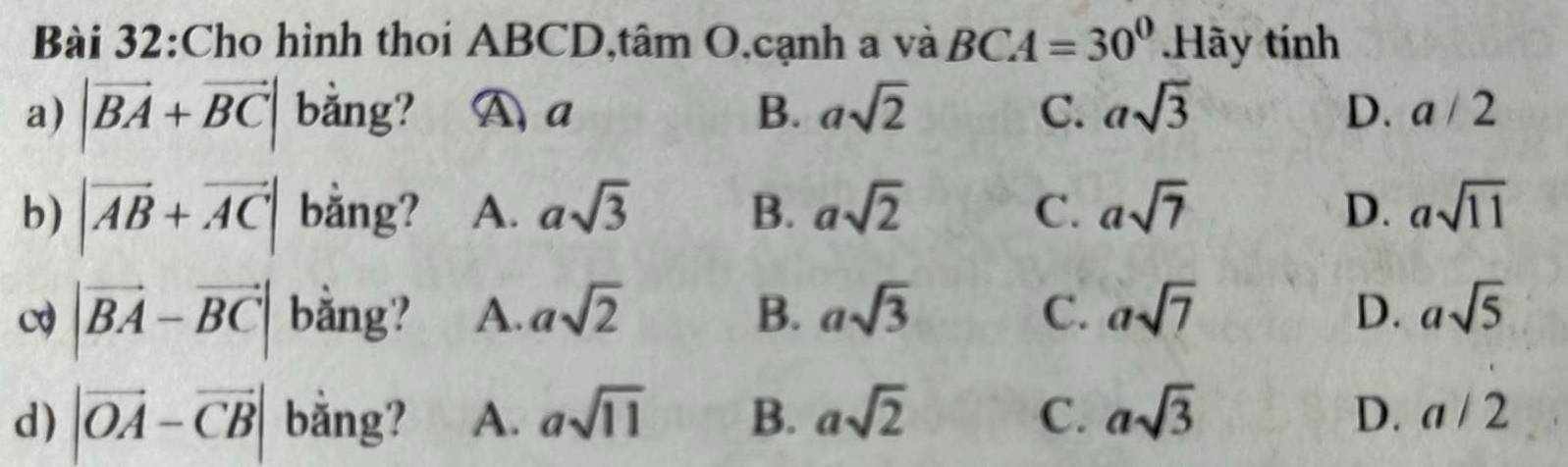 Cho hình thoi ABCD,tâm O,cạnh a và BCA=30°.Hãy tính
a) |vector BA+vector BC| bằng? A a B. asqrt(2) C. asqrt(3) D. a/2
b) |vector AB+vector AC| bằng? A. asqrt(3) B. asqrt(2) C. asqrt(7) D. asqrt(11)
|vector BA-vector BC| bằng? A. asqrt(2) B. asqrt(3) C. asqrt(7) D. asqrt(5)
D.
d) |vector OA-vector CB| bằng? A. asqrt(11) B. asqrt(2) C. asqrt(3) a/2