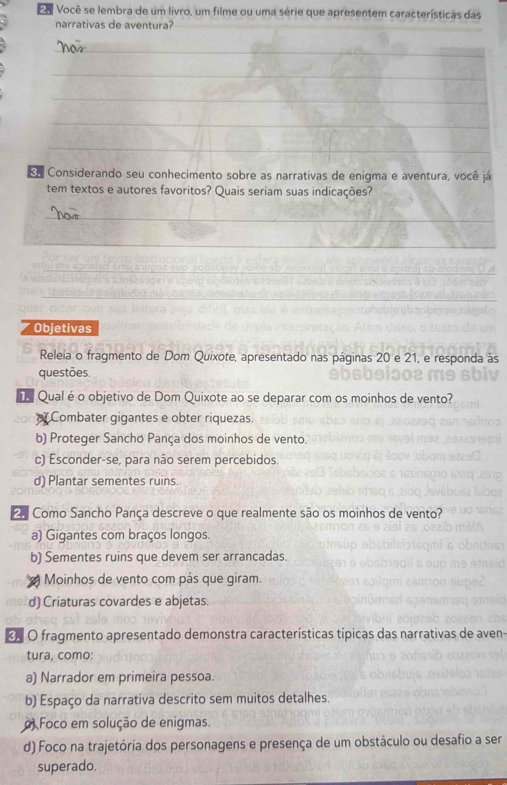 Você se lembra de um livro, um filme ou uma série que apresentem características das
narrativas de aventura?
_
_
_
_
_
e Considerando seu conhecimento sobre as narrativas de enigma e aventura, você já
tem textos e autores favoritos? Quais seriam suas indicações?
_
_
me go e _
_
Objetivas
Releia o fragmento de Dom Quixote, apresentado nas páginas 20 e 21, e responda às
questões.
T Qualé o objetivo de Dom Quixote ao se deparar com os moinhos de vento?
Combater gigantes e obter riquezas.
b) Proteger Sancho Pança dos moinhos de vento.
c) Esconder-se, para não serem percebidos.
d) Plantar sementes ruins.
º Como Sancho Pança descreve o que realmente são os moinhos de vento?
a) Gigantes com braços longos.
b) Sementes ruins que devem ser arrancadas.
Moinhos de vento com pás que giram.
d) Criaturas covardes e abjetas.
O O fragmento apresentado demonstra características típicas das narrativas de aven-
tura, como:
a) Narrador em primeira pessoa.
b) Espaço da narrativa descrito sem muitos detalhes.
o Foco em solução de enigmas.
d) Foco na trajetória dos personagens e presença de um obstáculo ou desafio a ser
superado.