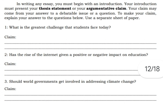 In writing any essay, you must begin with an introduction. Your introduction 
must present your thesis statement or your argumentative claim. Your claim may 
come from your answer to a debatable issue or a question. To make your claim, 
explain your answer to the questions below. Use a separate sheet of paper. 
1: What is the greatest challenge that students face today? 
Claim: 
_ 
_ 
2: Has the rise of the internet given a positive or negative impact on education? 
Claim: 
_12/18 
_ 
3. Should world governments get involved in addressing climate change? 
Claim: 
_ 
_