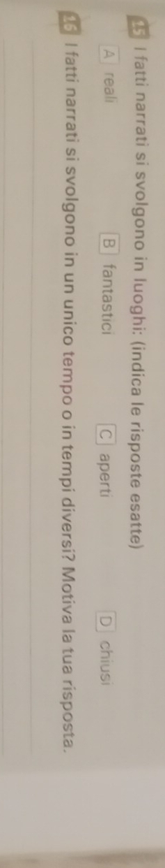 fatti narrati si svolgono in luoghi: (indica le risposte esatte)
A reali B₹ fantastici Caperti D chiusi
05 I fatti narrati si svolgono in un unico tempo o in tempi diversi? Motiva la tua risposta.
_
_