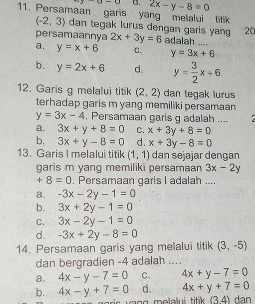 sigma =0 a. 2x-y-8=0
11. Persamaan garis yang melalui titik
(-2,3) dan tegak lurus dengan garis yan 20

persamaannya 2x+3y=6 adalah ....
a. y=x+6 C. y=3x+6
b. y=2x+6 d. y= 3/2 x+6
12. Garis g melalui titik (2,2) dan tegak lurus
terhadap garis m yang memiliki persamaan
y=3x-4. Persamaan garis g adalah ....
a. 3x+y+8=0 C. x+3y+8=0
b. 3x+y-8=0 d. x+3y-8=0
13. Garis I melalui titik (1,1) dan sejajar dengan
garis m yang memiliki persamaan 3x-2y
+8=0. Persamaan garis I adalah ....
a. -3x-2y-1=0
b. 3x+2y-1=0
C. 3x-2y-1=0
d. -3x+2y-8=0
14. Persamaan garis yang melalui titik (3,-5)
dan bergradien - 4 adalah ....
a. 4x-y-7=0 C. 4x+y-7=0
b. 4x-y+7=0 d. 4x+y+7=0
o i v n g m ela lu i titik . (3.4) dan