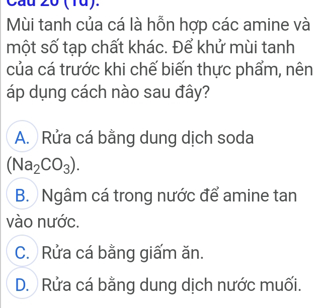 (1ü).
Mùi tanh của cá là hỗn hợp các amine và
một số tạp chất khác. Để khử mùi tanh
của cá trước khi chế biến thực phẩm, nên
áp dụng cách nào sau đây?
A. Rửa cá bằng dung dịch soda
(Na_2CO_3).
B. Ngâm cá trong nước để amine tan
vào nước.
C. Rửa cá bằng giấm ăn.
D. Rửa cá bằng dung dịch nước muối.