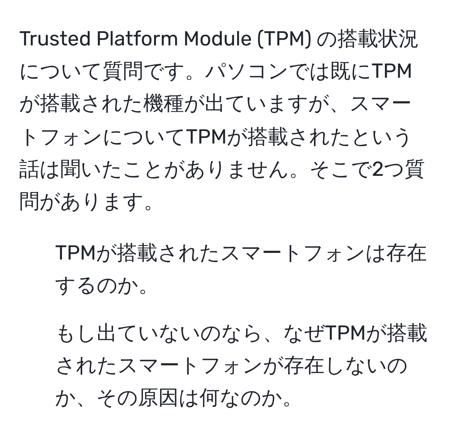 Trusted Platform Module (TPM) の搭載状況について質問です。パソコンでは既にTPMが搭載された機種が出ていますが、スマートフォンについてTPMが搭載されたという話は聞いたことがありません。そこで2つ質問があります。  
1) TPMが搭載されたスマートフォンは存在するのか。  
2) もし出ていないのなら、なぜTPMが搭載されたスマートフォンが存在しないのか、その原因は何なのか。