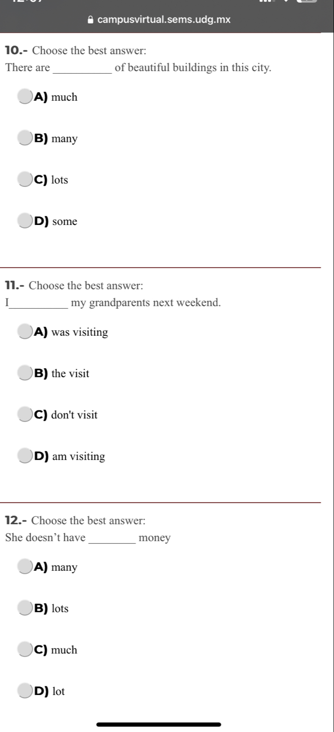 campusvirtual.sems.udg.mx
10.- Choose the best answer:
There are_ of beautiful buildings in this city.
A) much
B) many
C) lots
D)some
11.- Choose the best answer:
I_ my grandparents next weekend.
A) was visiting
B) the visit
C) don't visit
D) am visiting
12.- Choose the best answer:
She doesn’t have_ money
A) many
B) lots
C) much
D) lot