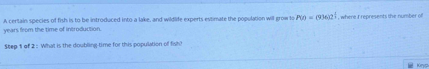 A certain species of fish is to be introduced into a lake, and wildlife experts estimate the population will grow to P(t)=(936)2^(frac t)3 , where t represents the number of
years from the time of introduction. 
Step 1 of 2 : What is the doubling-time for this population of fish? 
Keyp