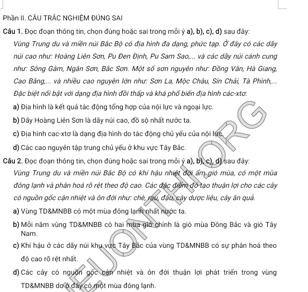 Phần II. CÂU TRÁC NGHIỆM ĐÚNG SAI
Câu 1. Đọc đoạn thông tin, chọn đúng hoặc sai trong mỗi ý a), b), c), d) sau đây:
Vùng Trung du và miền núi Bắc Bộ có địa hình đa dạng, phức tạp. Ở đây có các dãy
núi cao như: Hoàng Liên Sơn, Pu Đen Định, Pu Sam Sao,... và các dãy núi cánh cung
như: Sông Gâm, Ngân Sơn, Bắc Sơn. Một số sơn nguyên như: Đồng Văn, Hà Giang,
Cao Bằng,... và nhiều cao nguyên lớn như: Sơn La, Mộc Châu, Sín Chải, Tà Phình,...
Đặc biệt nổi bật với dạng địa hình đồi thấp và khá phổ biến địa hình các-xtơ.
a) Địa hình là kết quả tác động tổng hợp của nội lực và ngoại lực.
b) Dãy Hoàng Liên Sơn là dãy núi cao, đồ sộ nhất nước ta.
c) Địa hình cac-xtơ là dạng địa hình do tác động chủ yếu của nội lực
d) Các cao nguyên tập trung chủ yếu ở khu vực Tây Bắc.
Câu 2. Đọc đoạn thông tin, chọn đúng hoặc sai trong mỗi ý a), b), c), d) sau đây:
Vùng Trung du và miền núi Bắc Bộ có khí hậu nhiệt đới ẩm gió mùa, có một mùa
đông lạnh và phân hoá rõ rệt theo độ cao. Các đặc điểm đó tạo thuận lợi cho các cây
có nguồn gốc cận nhiệt và ôn đới như: chè, rau, đậu, cây dược liệu, cây ăn quả.
a) Vùng TD&MNBB có một mùa đông lạnh nhất nước ta.
b) Mỗi năm vùng TD&MNBB có hai mùa giớ chính là gió mùa Đông Bắc và gió Tây
Nam.
c) Khí hậu ở các dãy núi khu vực Tây Bắc của vùng TD&MNBB có sự phân hoá theo
độ cao rõ rệt nhất.
d)Các cây có nguồn gốc cận nhiệt và ôn đới thuận lợi phát triển trong vùng
TD&MNBB do ở đây có một mùa đông lạnh.