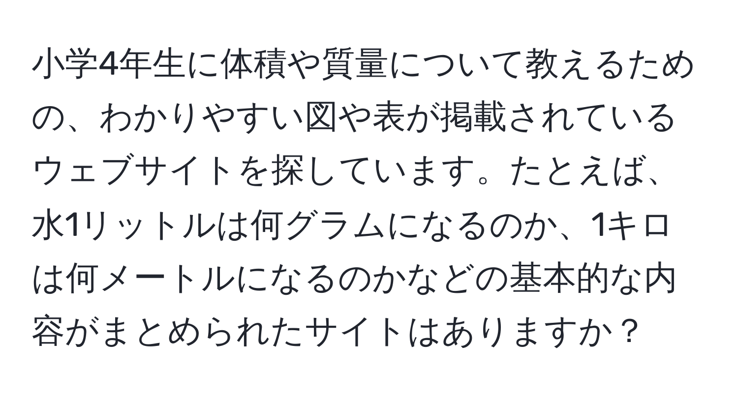 小学4年生に体積や質量について教えるための、わかりやすい図や表が掲載されているウェブサイトを探しています。たとえば、水1リットルは何グラムになるのか、1キロは何メートルになるのかなどの基本的な内容がまとめられたサイトはありますか？