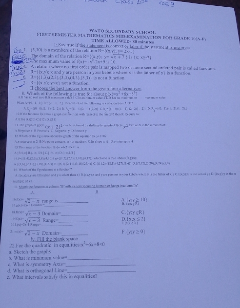 WATO SECONDARY SCHOOL
FIRST SEMISTER MATHEMATICS MID-EXAMINATION FOR GRADE 10(A-F)
TIME ALLOWED- 80 minutes
1: Say true if the statement is correct or false if the statement is incorrec
_1. (5,10) is a members of the relation R= (x,y);y=2x-5
2 The domain of the relation R= (x,y);y=sqrt(x+7) is x;x≥ -7.    The maximum value of f(x)=-x^2-2x+9 is 10.
id4. A relation where no first order pair is mapped two or more second ordered pair is called function.
5 R-((x,y); x and y are person in your kebele where x is the father of y is a function.
6 R= (1,3),(2,3),(3,3),(4,3),(5,3) is not a function.
R= (x,y);y not a function.
II.choose the best answer from the given four alternatives
8. Which of the following is true for about p(x)=x^2+6x+8^2?. It has no real ver I. It eaximue valae 1 C. Its rinnues valie-I D. t kea no in nimuer o iexstum walue
11.41* 10^(-1) 2. B=(-1,1,2) then which of the following is a relation from AtoB?
A. B, = ξ10, 0). (1. D(2,2)| : R=((1,1)(2-1)(2,2)) CR-=(1,0)/2-1),-(2,2)).2)) D.R=[(0,1),(-1,2),(1,2)]
[0.If te forction f(x)=has a graph symmetrical with respect to the life x-5thent(-1)ec mês t.f110) B.⑥20) C.f[12) D.(1 1)
11.The craph o 8(x)=(x+2)^2 can be obtained by shifting the graph of f(x)=x^2 two unts in the direction of.
A. Negative x B Postive x C. Negatve y D.Postive 
12. Which of the ti'g is tree about the graph of the eqeation 2x-v+1=0?
A.x-intercept is 2 B.No poiet contains in 4th quadrant C.Its slope is ½ D.y-intercept i-1
13. The range of the function (x)--4* 2+2x+1=
A. (5|t,4|B(-!= ,5)|t[C(1)(1,4)D.|,4,1)(4)
1 P= (1,4),(2,6),(3,K),(4,10) a- (3,2),(2,5),(3,10),(4,17) which one is true abost (11+,+)(1,1,4)
 (1,6),(2,11),(3,18),(4,27) B  (15,1),(2,11),(3,18)(27,4)  (11,2),(18,3),(4,27),(1,6) D(7,72),(7,20),(4,24),(1,8)
15. Which of the 6'g relations is a function?
f(x,y):n y are Ethsopian and y is rilder than x) B. [(x,y);x and y are persons in your kebele where y is the father of x ) C.((x,y);x is the son of y) D. ((x,y),y is the a
multpic of x)
III. Maots the fusction is colusn "I'with is consesponding Domain of Range incolums "A"
.A.
B
_
A.
16f(x)=sqrt(2-x) range is  y:y≥ 10
12 2(x)=2x-1 Démain
B, (1,x,R)
h(x)=sqrt(x-3)Domain=
_
C. (y;ygR)
19 K(x)=sqrt(x-3)Range _  x:x≤ 2
2( L(x)=2x+1Rmn^- _
xx≥ 31
l.m(x)=sqrt(2-x) 2omain _
F.  y:y≥ 0
lv. Fill the blank space
22.For the quadratic in equalities: x^2+6x+8<0</tex>
a. Sketch the graphs
b. What is minimum value_
c. What is symmetry Axis= _
d. What is orthogonal L ine_
e. What intervals satisfy this in equalities?