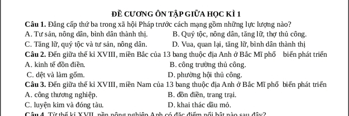 đề CươnG ÔN TậP GIữA học kÌ 1
Cầu 1. Đằng cấp thứ ba trong xã hội Pháp trước cách mạng gồm những lực lượng nào?
A. Tư sản, nông dân, bình dân thành thị. B. Quý tộc, nông dân, tăng lữ, thợ thủ công.
C. Tăng lữ, quý tộc và tư sản, nông dân. D. Vua, quan lại, tăng lữ, bình dân thành thị
Cầu 2. Đến giữa thế kỉ XVIII, miền Bắc của 13 bang thuộc địa Anh ở Bắc Mĩ phố biến phát triển
A. kinh tế đồn điền. B. công trường thủ công.
C. dệt và làm gốm. D. phường hội thủ công.
Câu 3. Đến giữa thế kỉ XVIII, miền Nam của 13 bang thuộc địa Anh ở Bắc Mĩ phố biến phát triển
A. công thương nghiệp. B. đồn điền, trang trại.
C. luyện kim và đóng tàu. D. khai thác đầu mỏ.
Câu 4. Từ thố ki XVII, nồn nộng nghiên Anh có đặc điểm nổi bật nào sau đây2