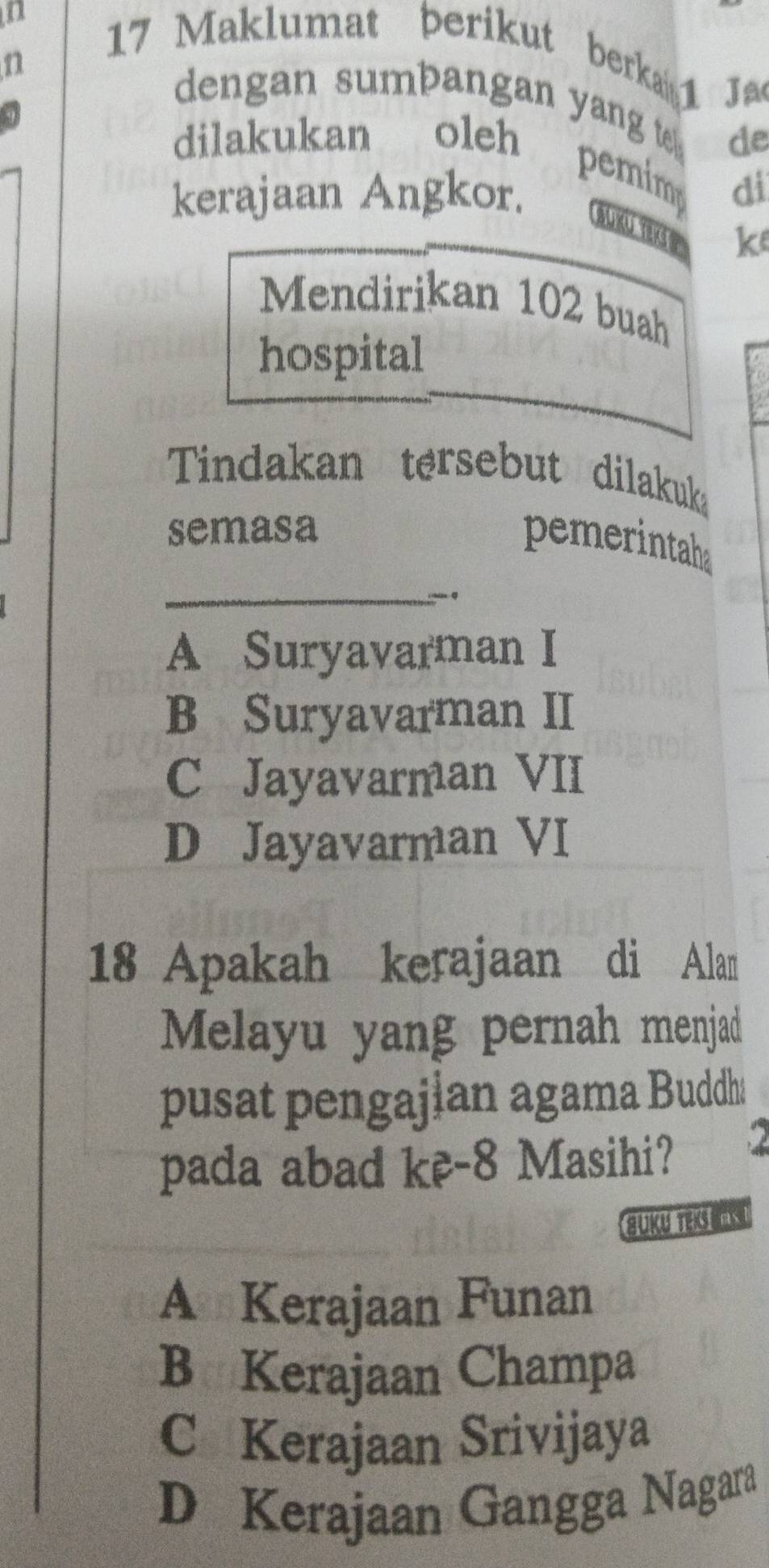 Maklumat berikut berkai 1
n
Jao
dengan sumbangan yang t. de
dilakukan oleh pemim di
kerajaan Angkor. SUKU TEK S k
Mendirikan 102 buah
hospital
Tindakan tersebut dilakuk
semasa
pemerintahs
_
A Suryavarman I
B Suryavarman II
C Jayavarman VII
D Jayavarman VI
18 Apakah kerajaan di Alan
Melayu yang pernah menjad
pusat pengajian agama Buddh:
pada abad kê- 8 Masihi? 2
guky retas t
A Kerajaan Funan
B Kerajaan Champa
C Kerajaan Srivijaya
D Kerajaan Gangga Nagara