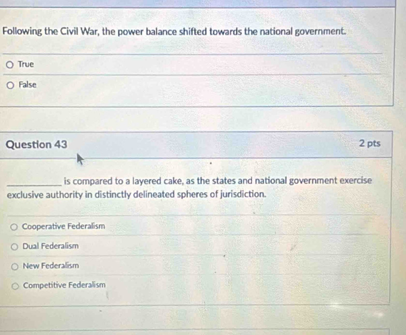 Following the Civil War, the power balance shifted towards the national government.
True
False
Question 43 2 pts
_is compared to a layered cake, as the states and national government exercise
exclusive authority in distinctly delineated spheres of jurisdiction.
Cooperative Federalism
Dual Federalism
New Federalism
Competitive Federalism