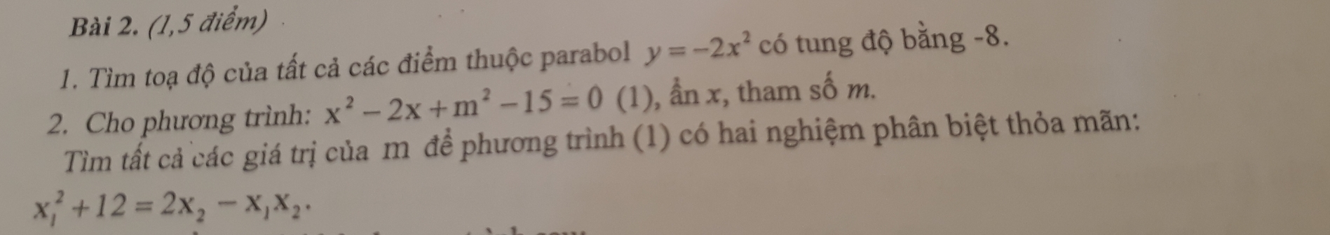 (1,5 điểm)
1. Tìm toạ độ của tất cả các điểm thuộc parabol y=-2x^2 có tung độ bằng -8.
2. Cho phương trình: x^2-2x+m^2-15=0 (1), ẩn x, tham số m.
Tìm tất cả các giá trị của m để phương trình (1) có hai nghiệm phân biệt thỏa mãn:
x_1^(2+12=2x_2)-x_1x_2.