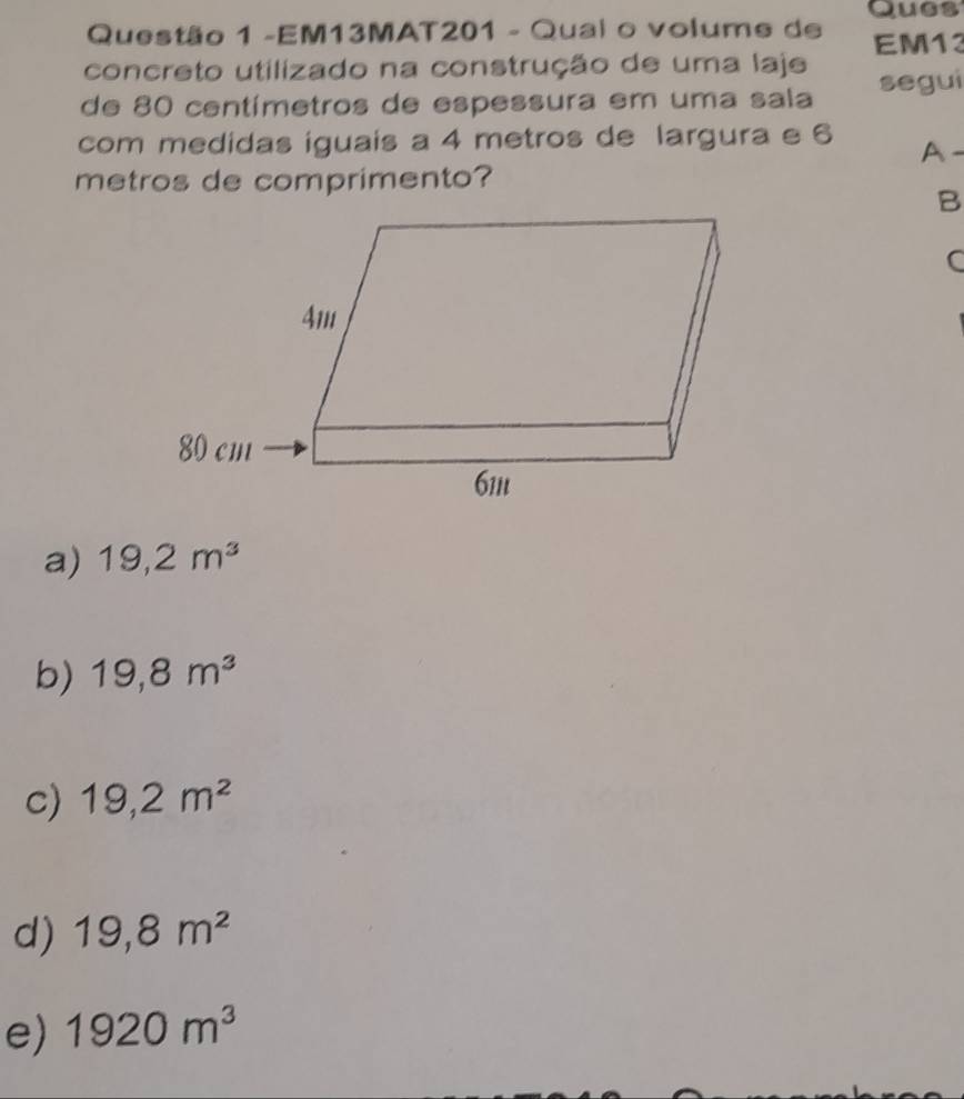 Ques
Questão 1 -EM13MAT201 - Qual o volume de
concreto utilizado na construção de uma laje EM13
de 80 centímetros de espessura em uma sala segui
com medidas iguais a 4 metros de largura e 6 A-
metros de comprimento?
B
C
a) 19,2m^3
b) 19,8m^3
c) 19,2m^2
d) 19,8m^2
e) 1920m^3