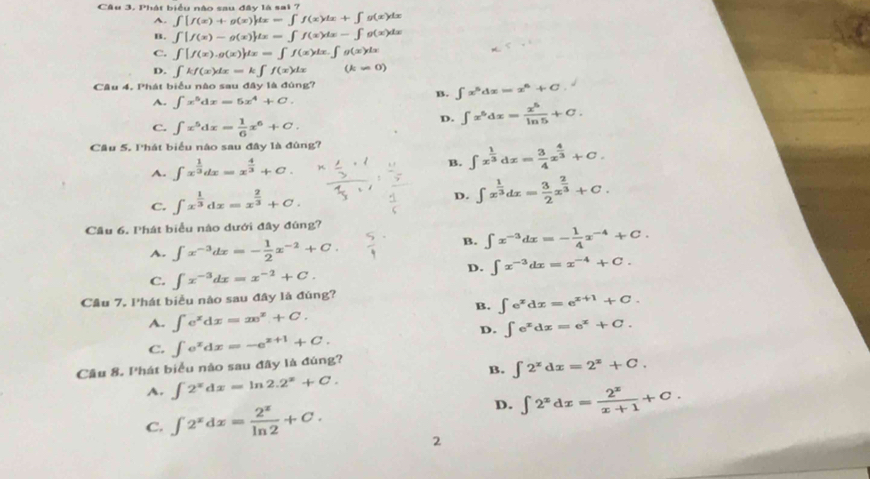 Phát biểu nào sau đây là sai 7
A. ∈t [f(x)+g(x)]dx=∈t f(x)dx+∈t g(x)dx
B. ∈t [f(x)-g(x)]dx=∈t f(x)dx-∈t g(x)dx
C. ∈t [f(x).g(x)]dx=∈t f(x)dx.∈t g(x)dx
D. ∈t kf(x)dx=k∈t f(x)dx (k=0)
Câu 4. Phát biểu nào sau đây là đùng?
A. ∈t x^5dx=5x^4+C.
B. ∈t x^5dx=x^6+C.
C. ∈t x^5dx= 1/6 x^6+C.
D. ∈t x^5dx= x^5/ln 5 +C.
Câu 5. Phát biểu nào sau đây là đúng?
A. ∈t x^(frac 1)3dx=x^(frac 4)3+C. B. ∈t x^(frac 1)3dx= 3/4 x^(frac 4)3+C.
C. ∈t x^(frac 1)3dx=x^(frac 2)3+C.
D. ∈t x^(frac 1)3dx= 3/2 x^(frac 2)3+C.
Cầu 6. Phát biểu nào dưới đây đúng?
B.
A. ∈t x^(-3)dx=- 1/2 x^(-2)+C. ∈t x^(-3)dx=- 1/4 x^(-4)+C.
D. ∈t x^(-3)dx=x^(-4)+C.
C. ∈t x^(-3)dx=x^(-2)+C.
Cầu 7. lhát biểu nào sau đây là đùng?
B. ∈t e^xdx=e^(x+1)+C.
A. ∈t e^xdx=xe^x+C. ∈t e^xdx=e^x+C.
D.
C.
Câu 8. Phát biểu nào sau đãy là đúng? ∈t e^xdx=-e^(x+1)+C.
B. ∈t 2^xdx=2^x+C.
A. ∈t 2^xdx=ln 2.2^x+C.
D.
C. ∈t 2^xdx= 2^x/ln 2 +C. ∈t 2^xdx= 2^x/x+1 +C.
2