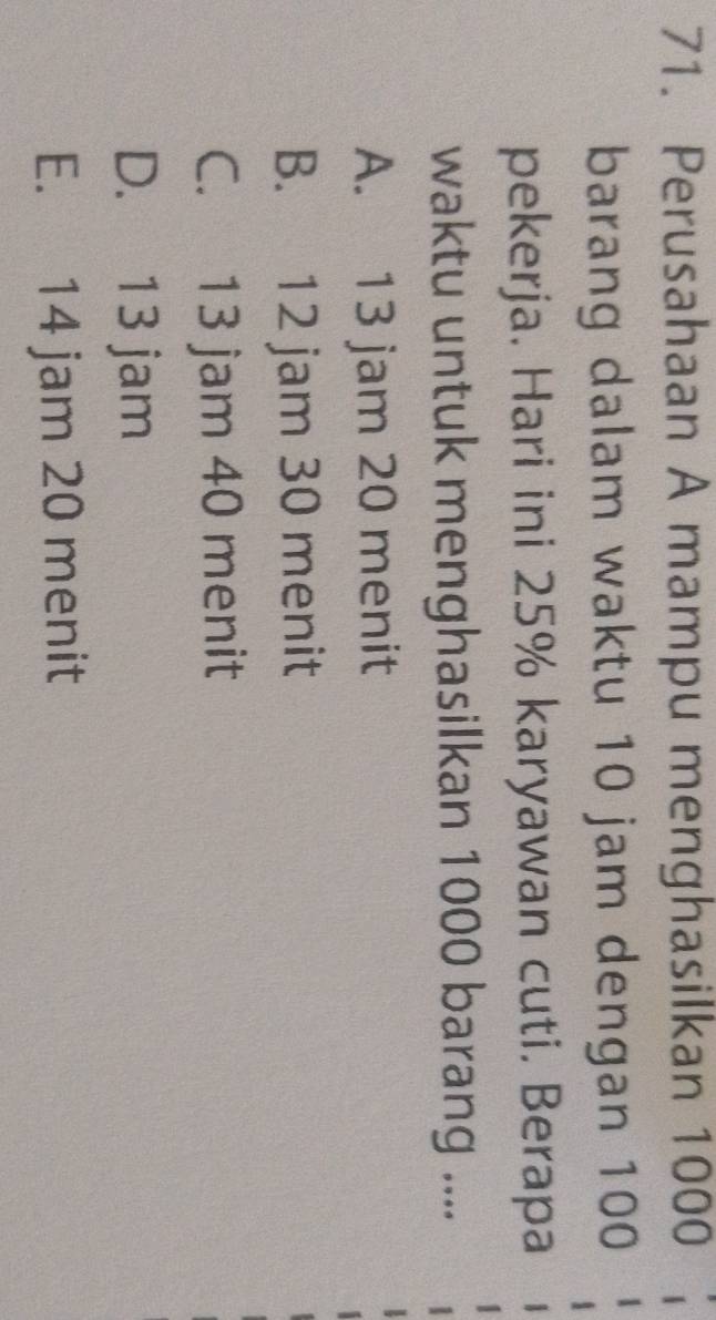 Perusahaan A mampu menghasilkan 1000
barang dalam waktu 10 jam dengan 100
pekerja. Hari ini 25% karyawan cuti. Berapa
waktu untuk menghasilkan 1000 barang ....
A. 13 jam 20 menit
B. 12 jam 30 menit
C. 13 jam 40 menit
D. 13 jam
E. 14 jam 20 menit
