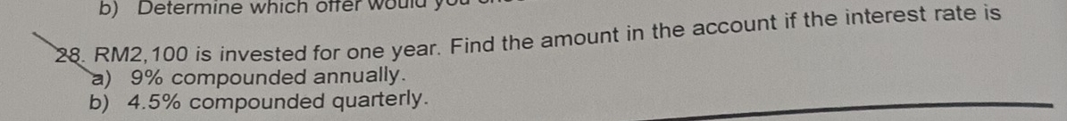 Determine which offer would yu 
28. RM2,100 is invested for one year. Find the amount in the account if the interest rate is 
a) 9% compounded annually. 
b) 4.5% compounded quarterly.