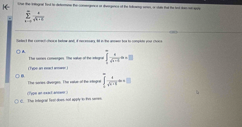 Use the Integral Test to determine the convergence or divergence of the following series, or state that the test does not apply
sumlimits _(k=0)^(∈fty) 4/sqrt(k+6) 
Select the correct choice below and, if necessary, fill in the answer box to complete your choice
A.
The series converges. The value of the integral ∈tlimits _0^((∈fty)frac 4)sqrt(x+6)dx=□
(Type an exact answer.)
B.
The series diverges. The value of the integral ∈tlimits _0^((∈fty)frac 4)sqrt(x+6)dxis□
(Type an exact answer.)
C. The Integral Test does not apply to this series.