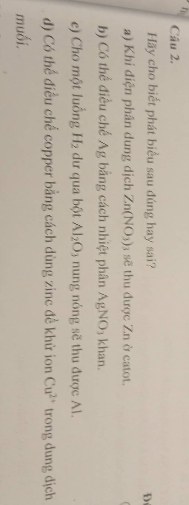 Hãy cho biết phát biểu sau đúng hay sai? 
D 
a) Khi điện phân dung dịch Zn(NO_3)_3 sẽ thu được Zn ở catot. 
b) Có thể điều chế Ag bằng cách nhiệt phân AgNO_3 khan. 
c) Cho một luồng H_2 dư qua bột Al_2O_3 nung nóng sẽ thu được Al. 
d) Có thế điều chế copper bằng cách dùng zine đế khử ion Cu^(2+) trong dung djch 
muối.